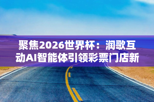 聚焦2026世界杯：润歌互动AI智能体引领彩票门店新生态