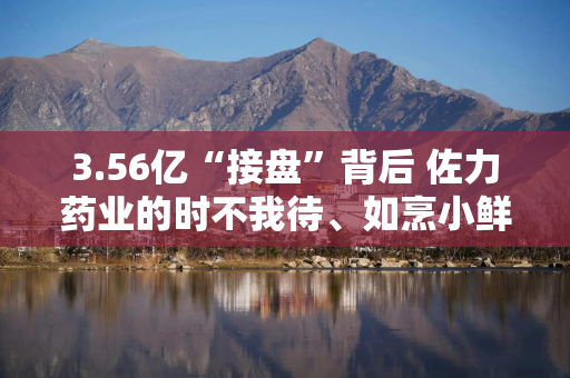 3.56亿“接盘”背后 佐力药业的时不我待、如烹小鲜