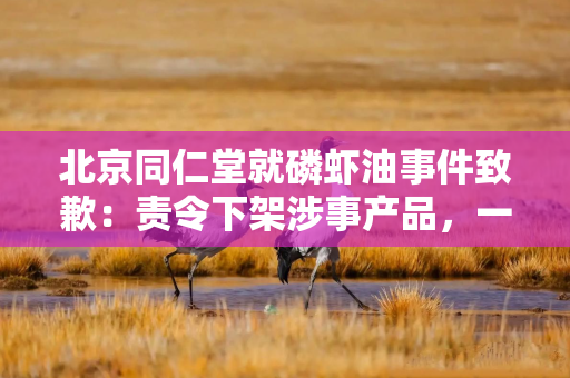 北京同仁堂就磷虾油事件致歉：责令下架涉事产品，一查到底