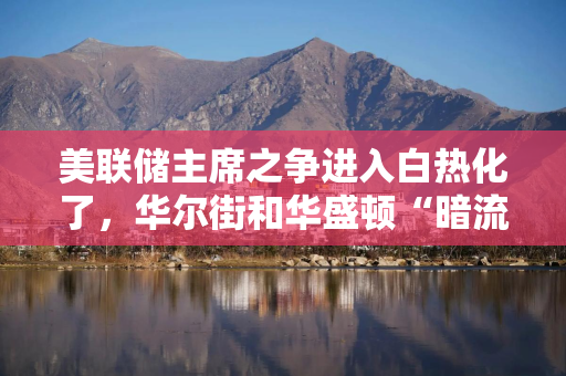 美联储主席之争进入白热化了，华尔街和华盛顿“暗流涌动”，特朗普“举棋不定”