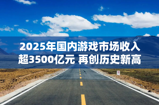 2025年国内游戏市场收入超3500亿元 再创历史新高