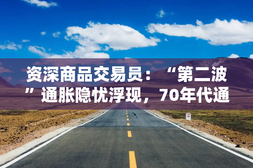 资深商品交易员：“第二波”通胀隐忧浮现，70年代通胀浪潮或将重演