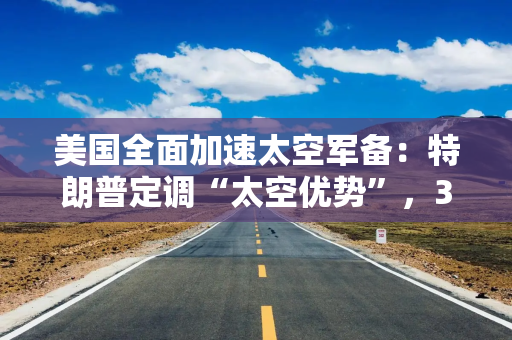 美国全面加速太空军备：特朗普定调“太空优势”，35亿美元卫星订单紧随其后
