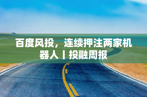 百度风投，连续押注两家机器人丨投融周报