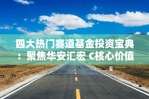 四大热门赛道基金投资宝典:聚焦华安汇宏 C核心价值 四大热门赛道基金投资宝典:聚焦华安汇宏 C核心价值