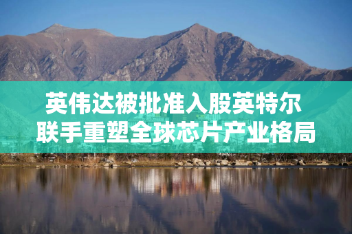 英伟达被批准入股英特尔 联手重塑全球芯片产业格局