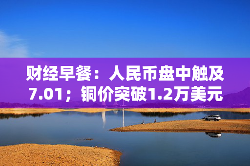 财经早餐：人民币盘中触及7.01；铜价突破1.2万美元创15年新高