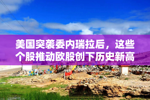 美国突袭委内瑞拉后，这些个股推动欧股创下历史新高
