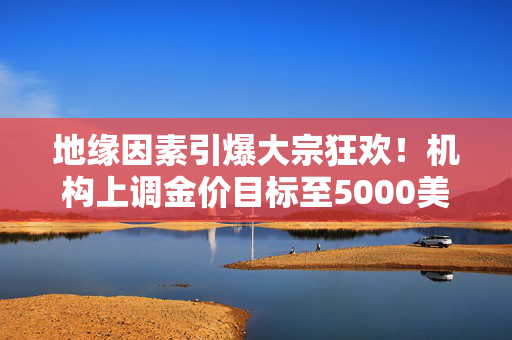 地缘因素引爆大宗狂欢！机构上调金价目标至5000美元，白银飙涨近8%，铜价再创里程碑