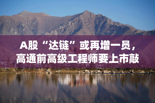 A股“达链”或再增一员，高通前高级工程师要上市敲钟了|读懂IPO