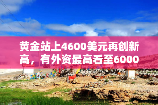 黄金站上4600美元再创新高，有外资最高看至6000美元