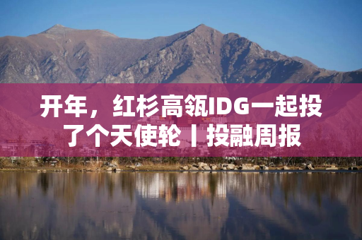 开年，红杉高瓴IDG一起投了个天使轮丨投融周报