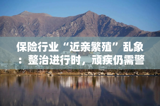 保险行业“近亲繁殖”乱象：整治进行时，顽疾仍需警惕