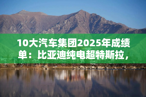 10大汽车集团2025年成绩单：比亚迪纯电超特斯拉，4家车企年销破300万辆