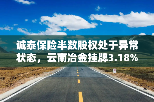 诚泰保险半数股权处于异常状态，云南冶金挂牌3.18%股权作价1.84亿再度谋退出