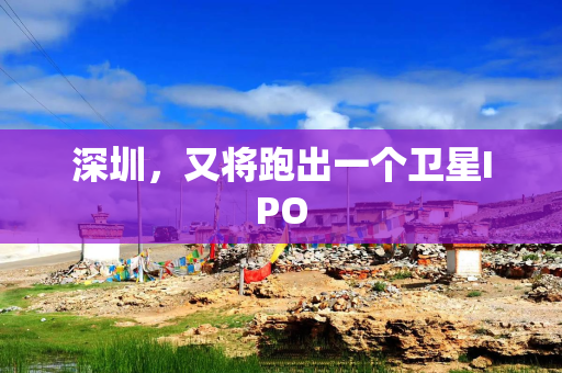 深圳，又将跑出一个卫星IPO
