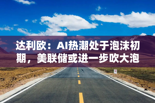达利欧：AI热潮处于泡沫初期，美联储或进一步吹大泡沫
