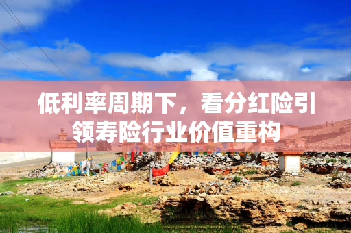 低利率周期下,看分红险引领寿险行业价值重构 低利率周期下,看分红险引领寿险行业价值重构
