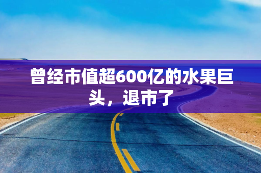 曾经市值超600亿的水果巨头，退市了
