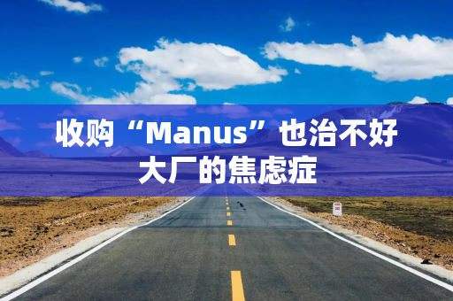 收购“Manus”也治不好大厂的焦虑症
