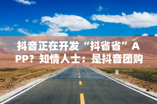 抖音正在开发“抖省省”APP？知情人士：是抖音团购到店业务的一些小探索