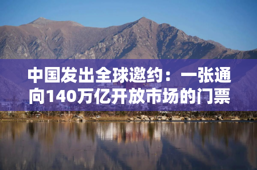 中国发出全球邀约：一张通向140万亿开放市场的门票