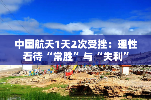 中国航天1天2次受挫：理性看待“常胜”与“失利”