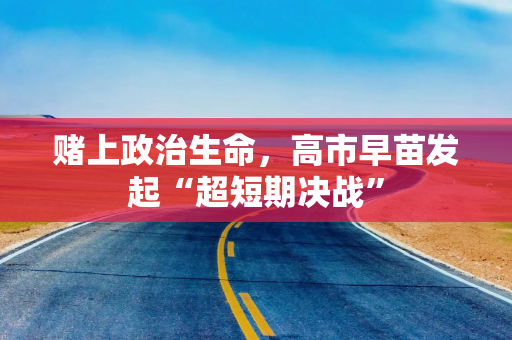 赌上政治生命，高市早苗发起“超短期决战”