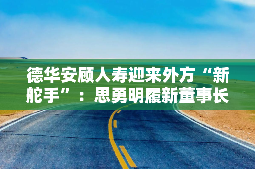 德华安顾人寿迎来外方“新舵手”：思勇明履新董事长，史峰磊留任董事