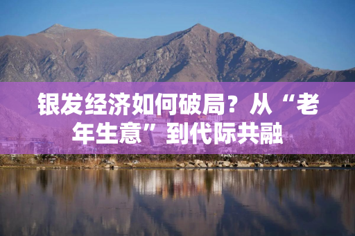 银发经济如何破局？从“老年生意”到代际共融