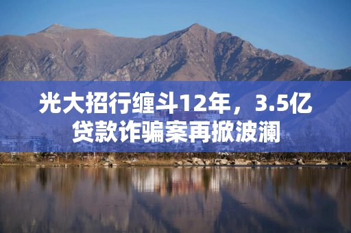 光大招行缠斗12年，3.5亿贷款诈骗案再掀波澜