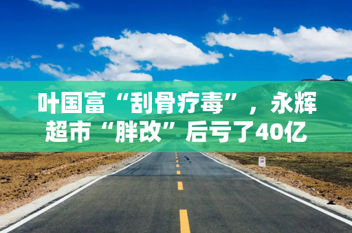叶国富“刮骨疗毒”，永辉超市“胖改”后亏了40亿