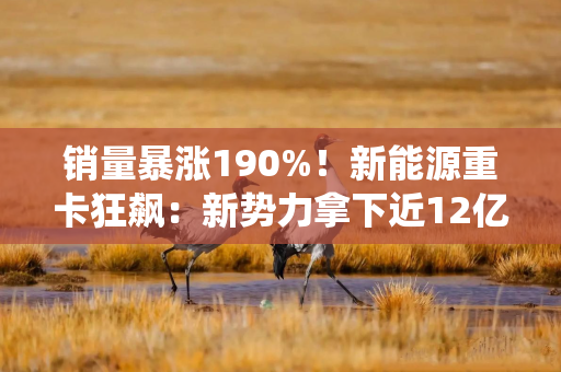 销量暴涨190%！新能源重卡狂飙：新势力拿下近12亿融资，传统巨头加速布局