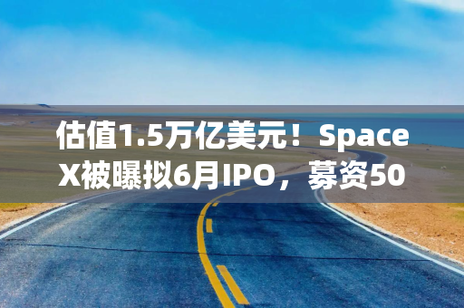 估值1.5万亿美元！SpaceX被曝拟6月IPO，募资500亿美元