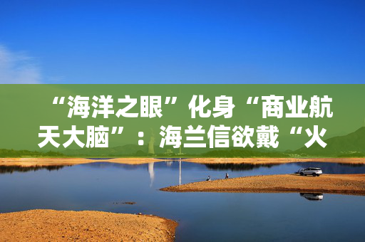 “海洋之眼”化身“商业航天大脑”：海兰信欲戴“火箭回收第一股”桂冠