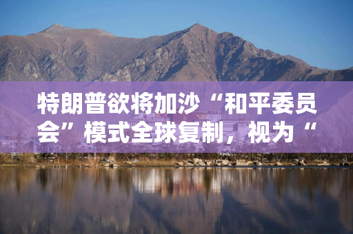 特朗普欲将加沙“和平委员会”模式全球复制，视为“联合国的可能替代机构”