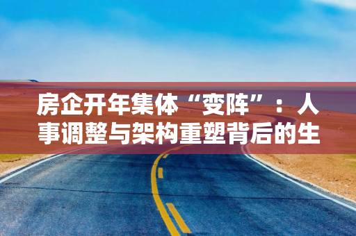 房企开年集体“变阵”：人事调整与架构重塑背后的生存新法则