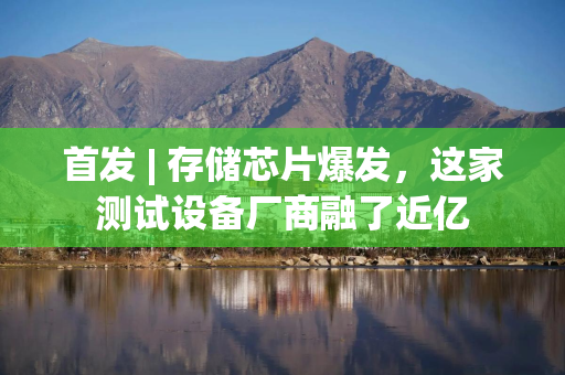 首发 | 存储芯片爆发，这家测试设备厂商融了近亿