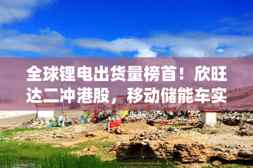 全球锂电出货量榜首！欣旺达二冲港股，移动储能车实现量产|港E声