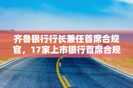 齐鲁银行行长兼任首席合规官，17家上市银行首席合规官到位，仍有25家空缺