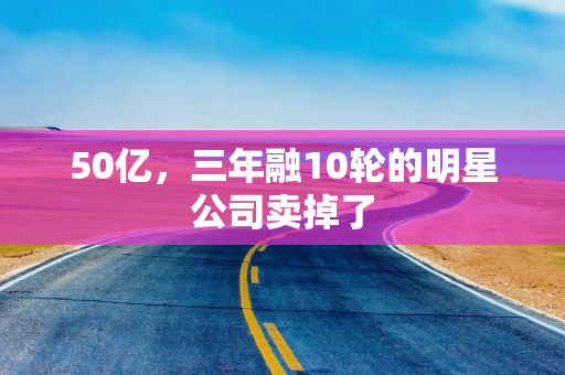50亿，三年融10轮的明星公司卖掉了