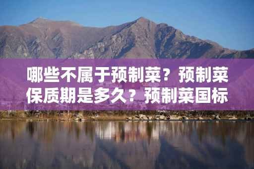 哪些不属于预制菜？预制菜保质期是多久？预制菜国标征求意见