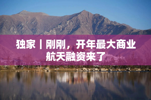 独家｜刚刚，开年最大商业航天融资来了