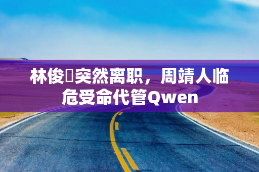 林俊旸突然离职，周靖人临危受命代管Qwen
