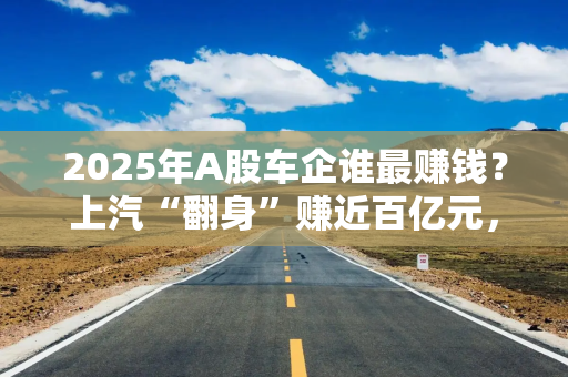 2025年A股车企谁最赚钱？上汽“翻身”赚近百亿元，北汽蓝谷、江淮亏损收窄