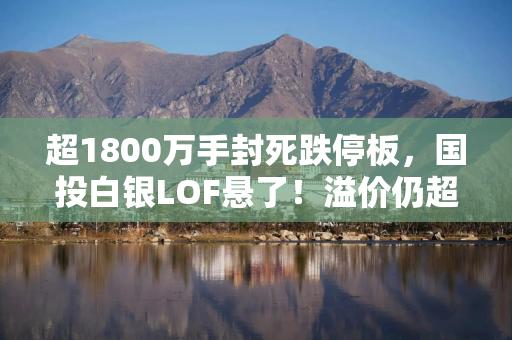 超1800万手封死跌停板，国投白银LOF悬了！溢价仍超40%，还有人进场吗