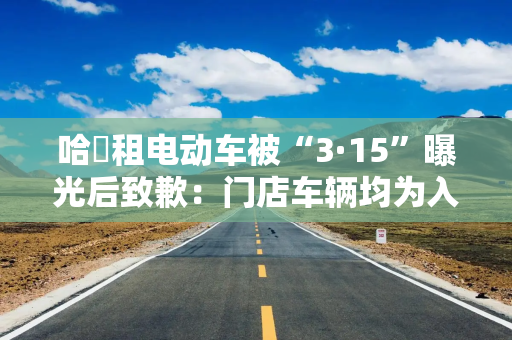 哈啰租电动车被“3·15”曝光后致歉：门店车辆均为入驻商家自采