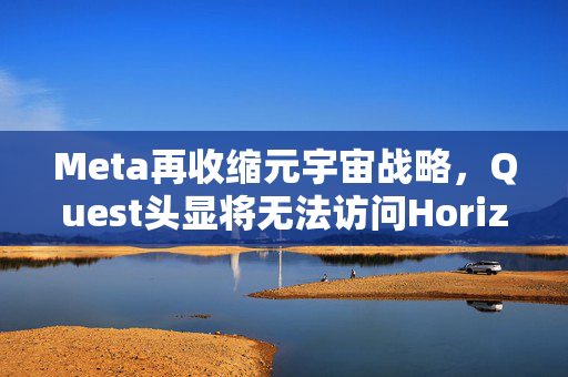 Meta再收缩元宇宙战略，Quest头显将无法访问Horizon Worlds