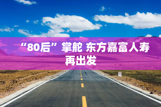 “80后”掌舵 东方嘉富人寿再出发