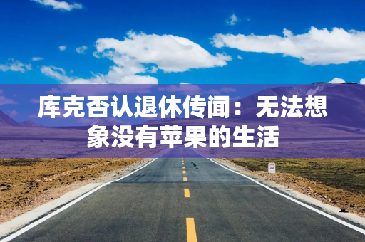 库克否认退休传闻：无法想象没有苹果的生活